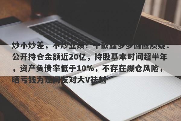 炒小炒差，不炒业绩？牛散鑫多多回应质疑：公开持仓金额近20亿，持股基本时间超半年，资产负债率低于10%，不存在爆仓风险，晒亏钱为让网友对大V祛魅