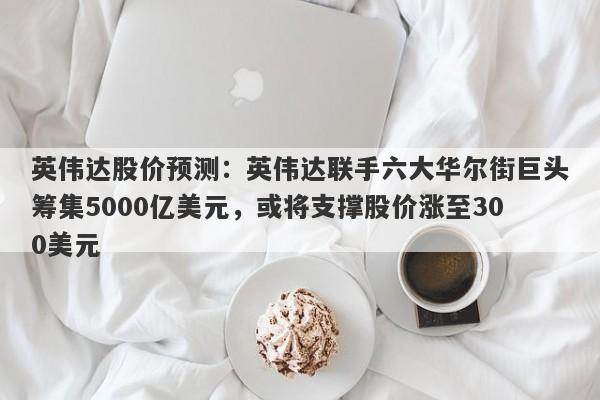 英伟达股价预测：英伟达联手六大华尔街巨头筹集5000亿美元，或将支撑股价涨至300美元