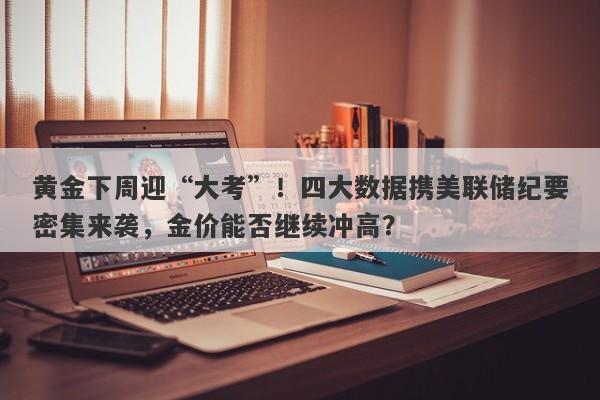 黄金下周迎“大考”！四大数据携美联储纪要密集来袭，金价能否继续冲高？