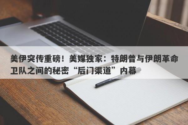 美伊突传重磅！美媒独家：特朗普与伊朗革命卫队之间的秘密“后门渠道”内幕