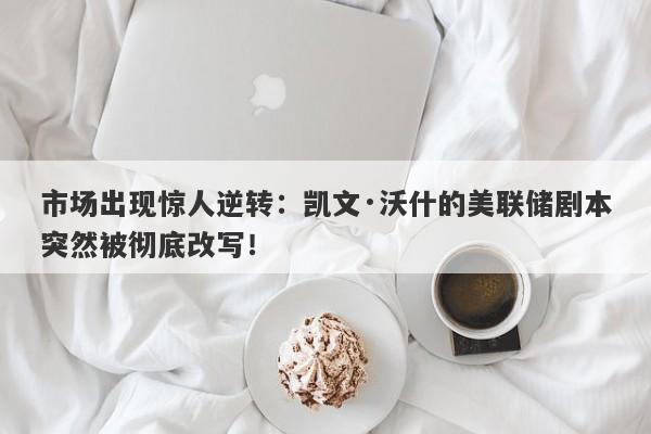 市场出现惊人逆转：凯文·沃什的美联储剧本突然被彻底改写！