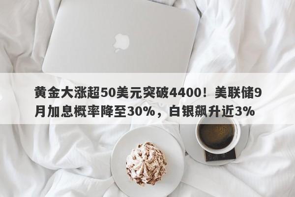 黄金大涨超50美元突破4400！美联储9月加息概率降至30%，白银飙升近3%