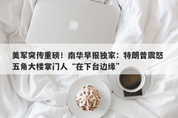 美军突传重磅！南华早报独家：特朗普震怒 五角大楼掌门人“在下台边缘”