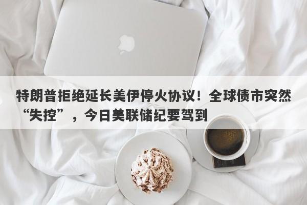 特朗普拒绝延长美伊停火协议！全球债市突然“失控”，今日美联储纪要驾到