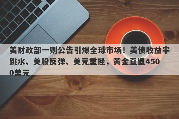 美财政部一则公告引爆全球市场！美债收益率跳水、美股反弹、美元重挫，黄金直逼4500美元