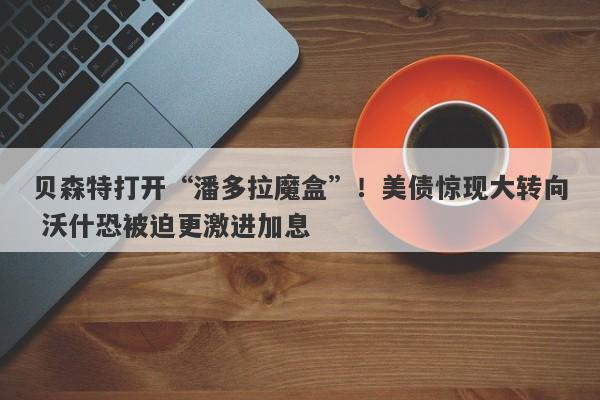 贝森特打开“潘多拉魔盒”！美债惊现大转向 沃什恐被迫更激进加息