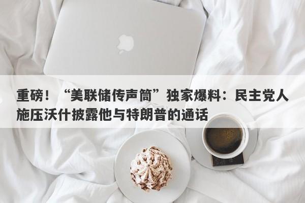 重磅！“美联储传声筒”独家爆料：民主党人施压沃什披露他与特朗普的通话