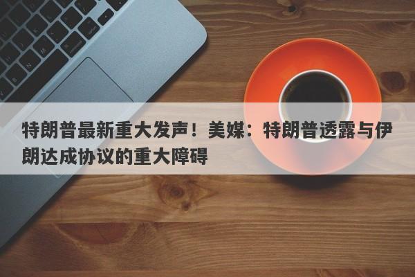 特朗普最新重大发声！美媒：特朗普透露与伊朗达成协议的重大障碍