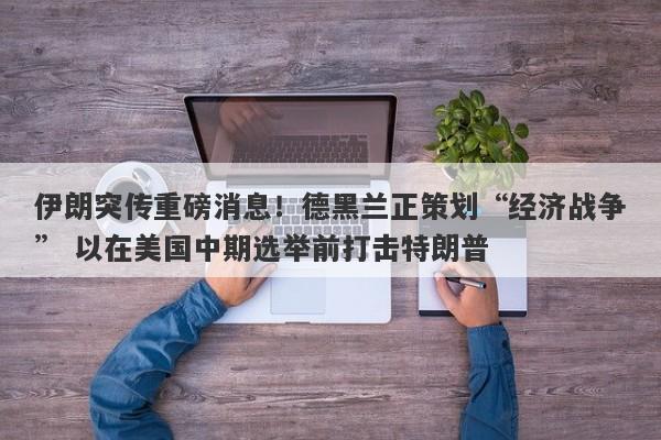 伊朗突传重磅消息！德黑兰正策划“经济战争” 以在美国中期选举前打击特朗普