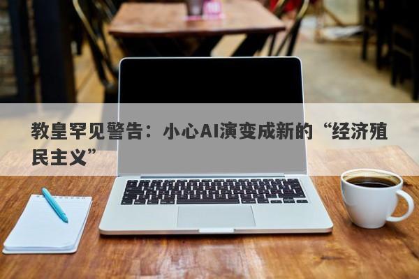 教皇罕见警告：小心AI演变成新的“经济殖民主义”