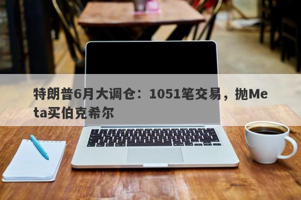 特朗普6月大调仓：1051笔交易，抛Meta买伯克希尔