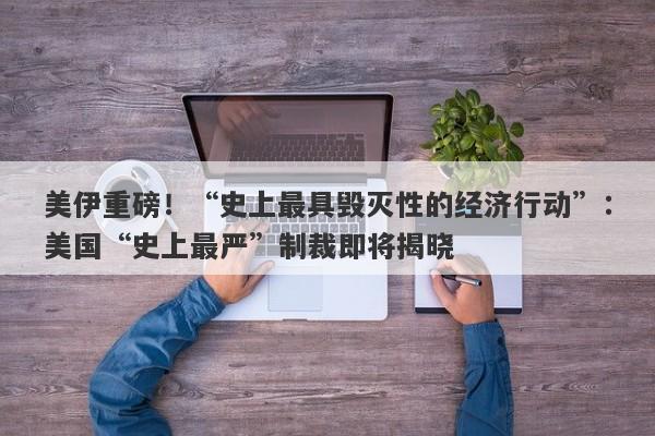 美伊重磅！“史上最具毁灭性的经济行动”：美国“史上最严”制裁即将揭晓
