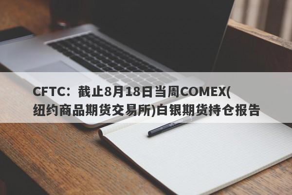 CFTC：截止8月18日当周COMEX(纽约商品期货交易所)白银期货持仓报告