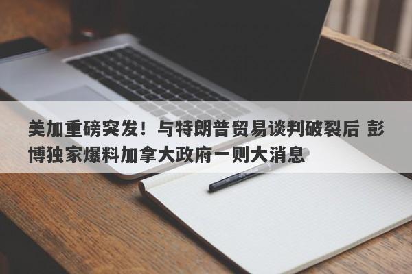 美加重磅突发！与特朗普贸易谈判破裂后 彭博独家爆料加拿大政府一则大消息