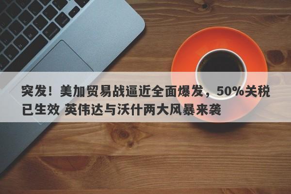 突发！美加贸易战逼近全面爆发，50%关税已生效 英伟达与沃什两大风暴来袭