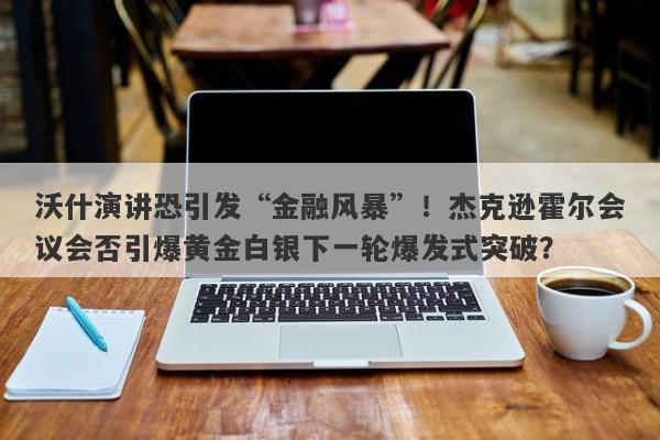 沃什演讲恐引发“金融风暴”！杰克逊霍尔会议会否引爆黄金白银下一轮爆发式突破？