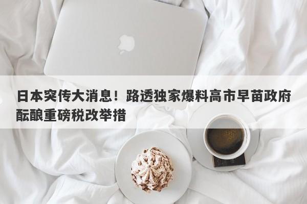 日本突传大消息！路透独家爆料高市早苗政府酝酿重磅税改举措