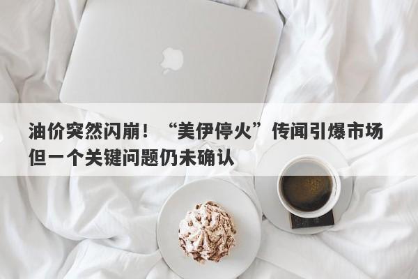 油价突然闪崩！“美伊停火”传闻引爆市场 但一个关键问题仍未确认