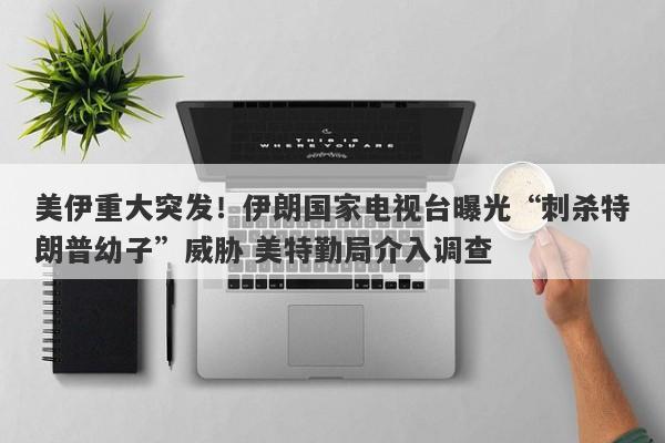 美伊重大突发！伊朗国家电视台曝光“刺杀特朗普幼子”威胁 美特勤局介入调查