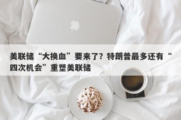 美联储“大换血”要来了？特朗普最多还有“四次机会”重塑美联储