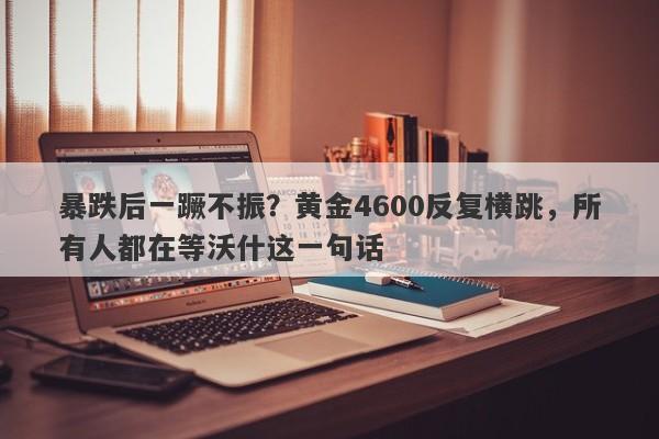暴跌后一蹶不振？黄金4600反复横跳，所有人都在等沃什这一句话