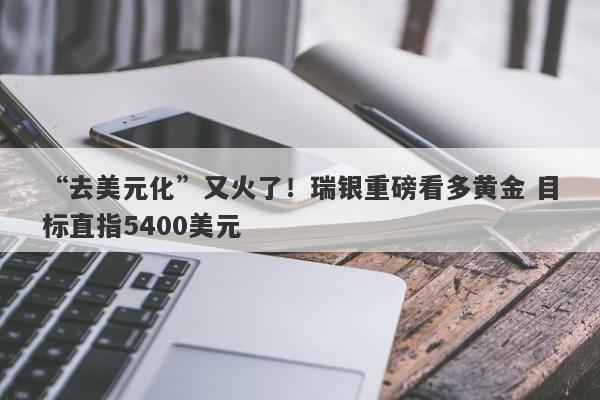 “去美元化”又火了！瑞银重磅看多黄金 目标直指5400美元