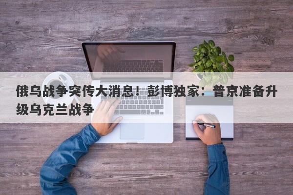 俄乌战争突传大消息！彭博独家：普京准备升级乌克兰战争