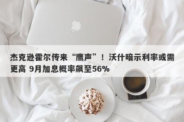杰克逊霍尔传来“鹰声”！沃什暗示利率或需更高 9月加息概率飙至56%