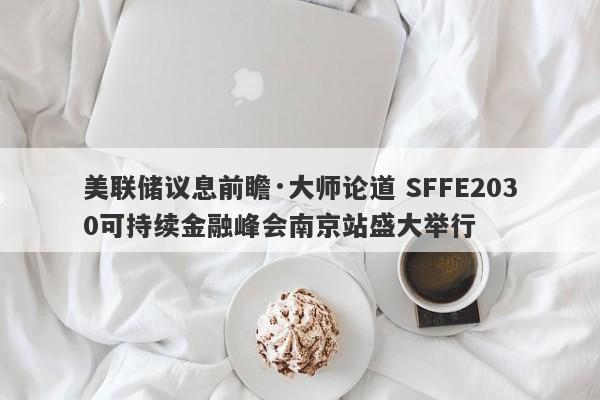 美联储议息前瞻·大师论道 SFFE2030可持续金融峰会南京站盛大举行