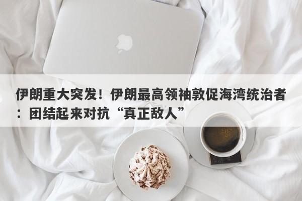 伊朗重大突发！伊朗最高领袖敦促海湾统治者：团结起来对抗“真正敌人”