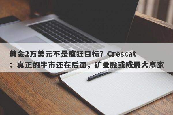 黄金2万美元不是疯狂目标？Crescat：真正的牛市还在后面，矿业股或成最大赢家