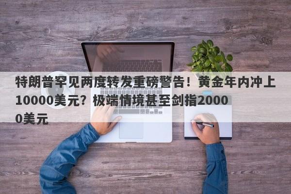 特朗普罕见两度转发重磅警告！黄金年内冲上10000美元？极端情境甚至剑指20000美元