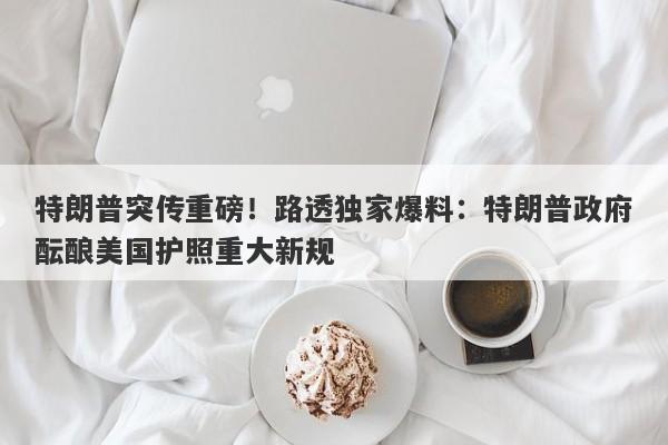 特朗普突传重磅！路透独家爆料：特朗普政府酝酿美国护照重大新规
