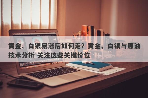 黄金、白银暴涨后如何走？黄金、白银与原油技术分析 关注这些关键价位