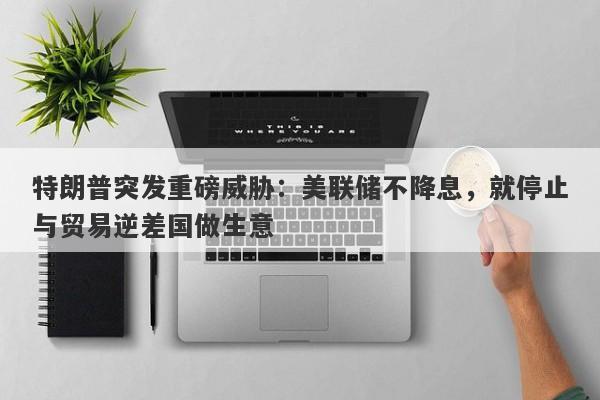 特朗普突发重磅威胁：美联储不降息，就停止与贸易逆差国做生意