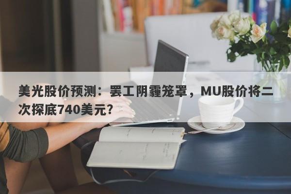 美光股价预测：罢工阴霾笼罩，MU股价将二次探底740美元？