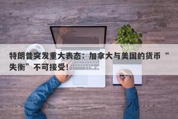 特朗普突发重大表态：加拿大与美国的货币“失衡”不可接受！