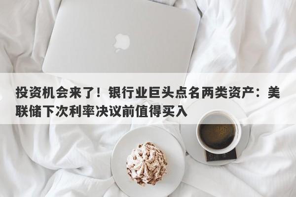 投资机会来了！银行业巨头点名两类资产：美联储下次利率决议前值得买入