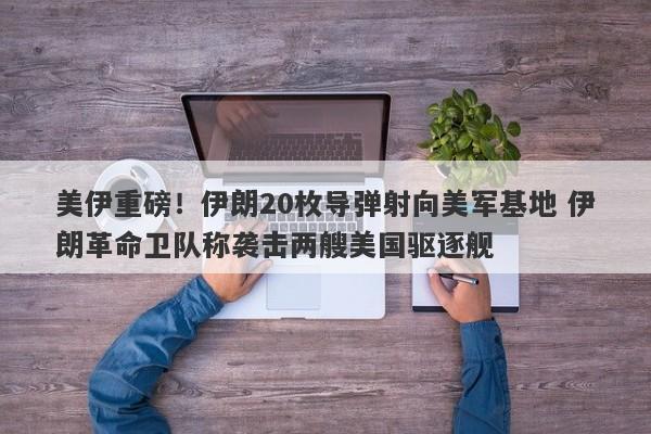 美伊重磅！伊朗20枚导弹射向美军基地 伊朗革命卫队称袭击两艘美国驱逐舰