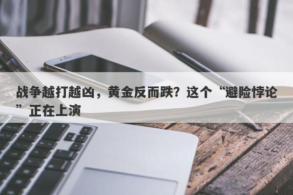 战争越打越凶，黄金反而跌？这个“避险悖论”正在上演