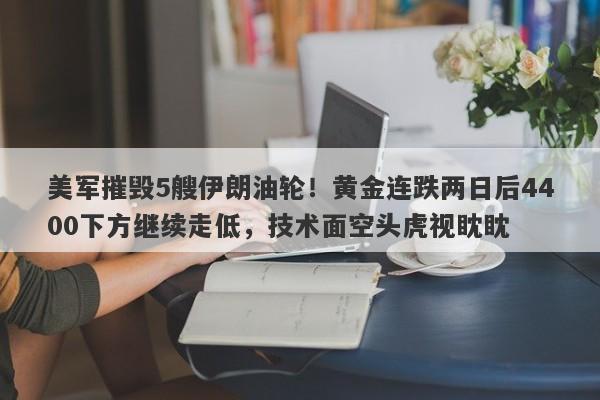 美军摧毁5艘伊朗油轮！黄金连跌两日后4400下方继续走低，技术面空头虎视眈眈