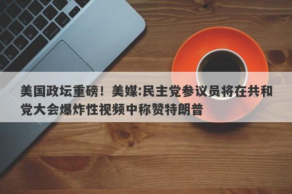 美国政坛重磅！美媒:民主党参议员将在共和党大会爆炸性视频中称赞特朗普