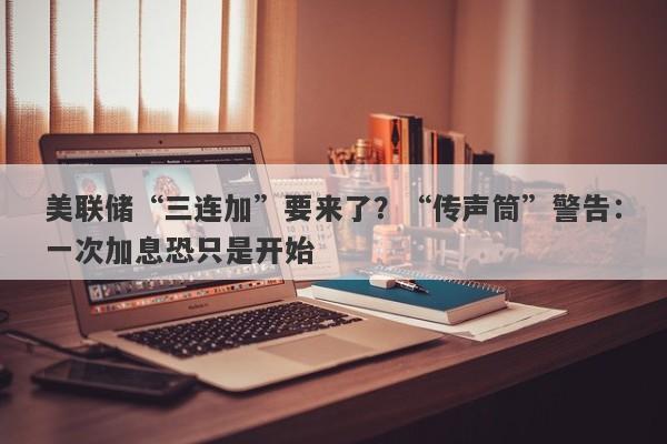 美联储“三连加”要来了？“传声筒”警告：一次加息恐只是开始