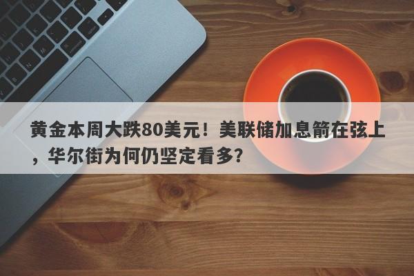 黄金本周大跌80美元！美联储加息箭在弦上，华尔街为何仍坚定看多？