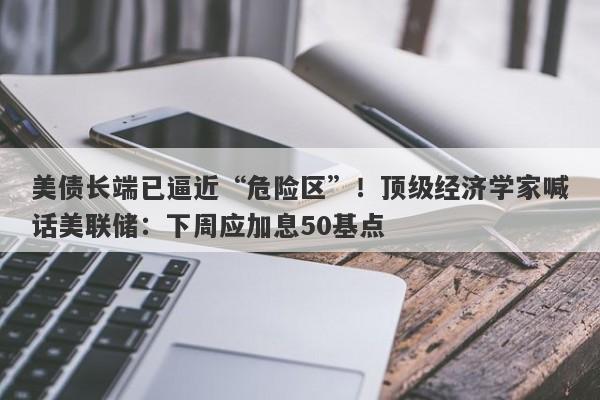美债长端已逼近“危险区”！顶级经济学家喊话美联储：下周应加息50基点