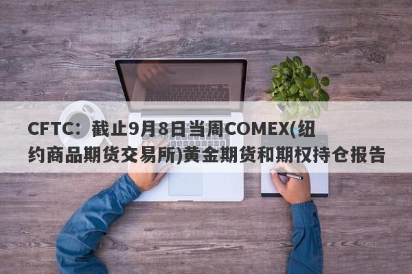 CFTC：截止9月8日当周COMEX(纽约商品期货交易所)黄金期货和期权持仓报告