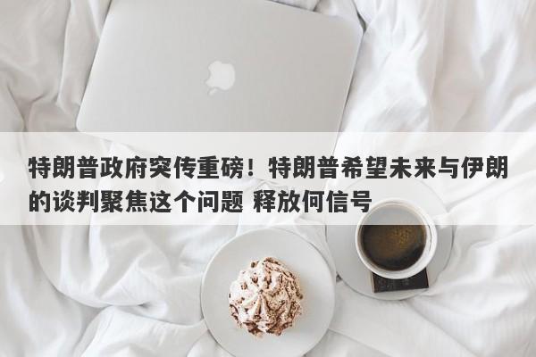 特朗普政府突传重磅!特朗普希望未来与伊朗的谈判聚焦这个问题 释放何信号