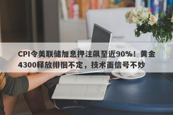 CPI令美联储加息押注飙至近90%！黄金4300释放徘徊不定，技术面信号不妙