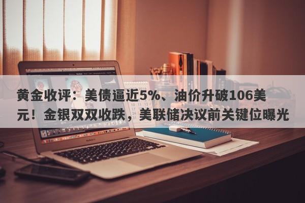 黄金收评：美债逼近5%、油价升破106美元！金银双双收跌，美联储决议前关键位曝光