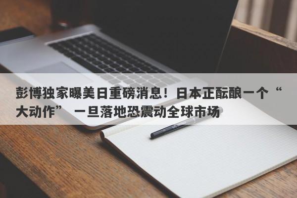 彭博独家曝美日重磅消息！日本正酝酿一个“大动作” 一旦落地恐震动全球市场